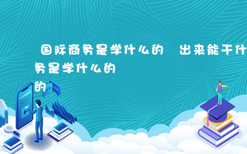 国际商务是学什么的 出来能干什么-国际商务是学什么的